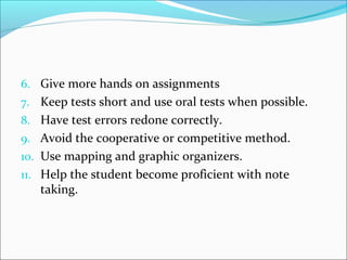 6. Give more hands on assignments 
7. Keep tests short and use oral tests when possible. 
8. Have test errors redone correctly. 
9. Avoid the cooperative or competitive method. 
10. Use mapping and graphic organizers. 
11. Help the student become proficient with note 
taking. 
 