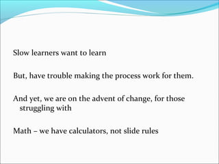 Slow learners want to learn 
But, have trouble making the process work for them. 
And yet, we are on the advent of change, for those 
struggling with 
Math – we have calculators, not slide rules 
 