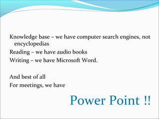 Knowledge base – we have computer search engines, not 
encyclopedias 
Reading – we have audio books 
Writing – we have Microsoft Word. 
And best of all 
For meetings, we have 
Power Point !! 
 