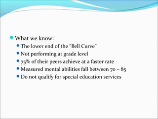What we know: 
The lower end of the “Bell Curve” 
Not performing at grade level 
75% of their peers achieve at a faster rate 
Measured mental abilities fall between 70 – 85 
Do not qualify for special education services 
 