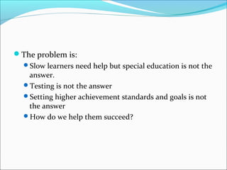 The problem is: 
Slow learners need help but special education is not the 
answer. 
Testing is not the answer 
Setting higher achievement standards and goals is not 
the answer 
How do we help them succeed? 
 