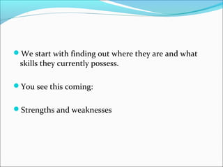 We start with finding out where they are and what 
skills they currently possess. 
You see this coming: 
Strengths and weaknesses 
 