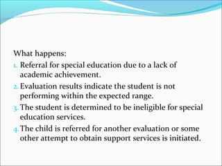 What happens: 
1. Referral for special education due to a lack of 
academic achievement. 
2.Evaluation results indicate the student is not 
performing within the expected range. 
3.The student is determined to be ineligible for special 
education services. 
4.The child is referred for another evaluation or some 
other attempt to obtain support services is initiated. 
 