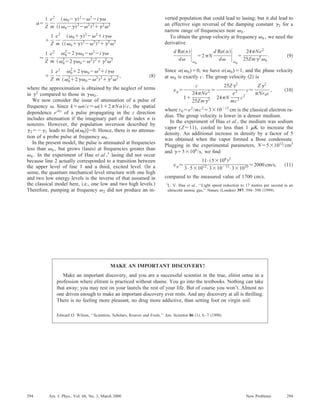 ␣ϭ
1
Z
e2
m
͑␻0Ϫ␥͒2
Ϫ␻2
Ϫi␥␻
͑͑␻0Ϫ␥͒2
Ϫ␻2
͒2
ϩ␥2
␻2
ϩ
1
Z
e2
m
͑␻0ϩ␥͒2
Ϫ␻2
ϩi␥␻
͑͑␻0ϩ␥͒2
Ϫ␻2
͒2
ϩ␥2
␻2
Ϸ
1
Z
e2
m
␻0
2
Ϫ2␥␻0Ϫ␻2
Ϫi␥␻
͑␻0
2
Ϫ2␥␻0Ϫ␻2
͒2
ϩ␥2
␻2
ϩ
1
Z
e2
m
␻0
2
ϩ2␥␻0Ϫ␻2
ϩi␥␻
͑␻0
2
ϩ2␥␻0Ϫ␻2
͒2
ϩ␥2
␻2 , ͑8͒
where the approximation is obtained by the neglect of terms
in ␥2
compared to those in ␥␻0 .
We now consider the issue of attenuation of a pulse of
frequency ␻. Since kϭ␻n/cϷ␻(1ϩ2␲N␣)/c, the spatial
dependence eikz
of a pulse propagating in the z direction
includes attenuation if the imaginary part of the index n is
nonzero. However, the population inversion described by
␥2ϭϪ␥1 leads to Im͓␣(␻0)͔ϭ0. Hence, there is no attenua-
tion of a probe pulse at frequency ␻0 .
In the present model, the pulse is attenuated at frequencies
less than ␻0 , but grows ͑lases͒ at frequencies greater than
␻0 . In the experiment of Hau et al.,1
lasing did not occur
because line 2 actually corresponded to a transition between
the upper level of line 1 and a third, excited level. ͑In a
sense, the quantum mechanical level structure with one high
and two low energy levels is the inverse of that assumed in
the classical model here, i.e., one low and two high levels.͒
Therefore, pumping at frequency ␻2 did not produce an in-
verted population that could lead to lasing; but it did lead to
an effective sign reversal of the damping constant ␥2 for a
narrow range of frequencies near ␻0 .
To obtain the group velocity at frequency ␻0 , we need the
derivative
d Re͑n͒
d␻
ͯ␻0
ϭ2␲N
d Re͑␣͒
d␻
ͯ␻0
ϭ
24␲Ne2
25Zm␥2
␻0
. ͑9͒
Since ␣(␻0)ϭ0, we have n(␻0)ϭ1, and the phase velocity
at ␻0 is exactly c. The group velocity ͑2͒ is
vgϭ
c
1ϩ
24␲Ne2
25Zm␥2
Ϸ
25Z␥2
24␲N
e2
mc2 c2
cϷ
Z␥2
␲Nr0c
, ͑10͒
where r0ϭe2
/mc2
Ϸ3ϫ10Ϫ13
cm is the classical electron ra-
dius. The group velocity is lower in a denser medium.
In the experiment of Hau et al., the medium was sodium
vapor (Zϭ11), cooled to less than 1 ␮K to increase the
density. An additional increase in density by a factor of 5
was obtained when the vapor formed a Bose condensate.
Plugging in the experimental parameters, Nϭ5ϫ1012
/cm3
and ␥ϭ5ϫ106
/s, we ﬁnd
vgϷ
11•͑5ϫ106
͒2
3•5ϫ1012
•3ϫ10Ϫ13
•3ϫ1010 Ϸ2000 cm/s, ͑11͒
compared to the measured value of 1700 cm/s.
1
L. V. Hau et al., ‘‘Light speed reduction to 17 metres per second in an
ultracold atomic gas,’’ Nature ͑London͒ 397, 594–598 ͑1999͒.
MAKE AN IMPORTANT DISCOVERY!
Make an important discovery, and you are a successful scientist in the true, elitist sense in a
profession where elitism is practiced without shame. You go into the textbooks. Nothing can take
that away; you may rest on your laurels the rest of your life. But of course you won’t. Almost no
one driven enough to make an important discovery ever rests. And any discovery at all is thrilling.
There is no feeling more pleasant, no drug more addictive, than setting foot on virgin soil.
Edward O. Wilson, ‘‘Scientists, Scholars, Knaves and Fools,’’ Am. Scientist 86 ͑1͒, 6–7 ͑1998͒.
294 294Am. J. Phys., Vol. 68, No. 3, March 2000 New Problems
 