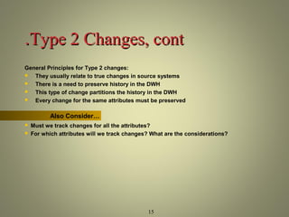 ..TTyyppee 22 CChhaannggeess,, ccoonntt 
General Principles for Type 2 changes: 
 They usually relate to true changes in source systems 
 There is a need to preserve history in the DWH 
 This type of change partitions the history in the DWH 
 Every change for the same attributes must be preserved 
15 
Also Consider… 
 Must we track changes for all the attributes? 
 For which attributes will we track changes? What are the considerations? 
 