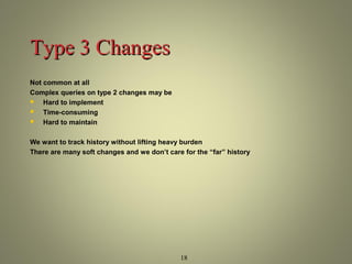 18 
TTyyppee 33 CChhaannggeess 
Not common at all 
Complex queries on type 2 changes may be 
 Hard to implement 
 Time-consuming 
 Hard to maintain 
We want to track history without lifting heavy burden 
There are many soft changes and we don’t care for the “far” history 
 