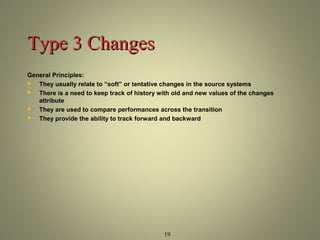 19 
TTyyppee 33 CChhaannggeess 
General Principles: 
 They usually relate to “soft” or tentative changes in the source systems 
 There is a need to keep track of history with old and new values of the changes 
attribute 
 They are used to compare performances across the transition 
 They provide the ability to track forward and backward 
 