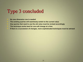 TTyyppee 33 ccoonncclluuddeedd 
 No new dimension row is needed 
 The existing queries will seamlessly switch to the current value 
 Any queries that need to use the old value must be revised accordingly 
 The technique works best for one soft change at a time 
 If there is a succession of changes, more sophisticated techniques must be advised 
21 
 
