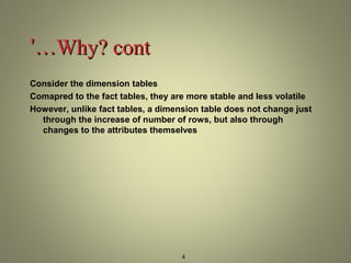 4 
’’……WWhhyy?? ccoonntt 
Consider the dimension tables 
Comapred to the fact tables, they are more stable and less volatile 
However, unlike fact tables, a dimension table does not change just 
through the increase of number of rows, but also through 
changes to the attributes themselves 
 
