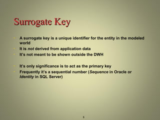 8 
SSuurrrrooggaattee KKeeyy 
• A surrogate key is a unique identifier for the entity in the modeled 
world 
• It is not derived from application data 
• It’s not meant to be shown outside the DWH 
• It’s only significance is to act as the primary key 
• Frequently it’s a sequential number (Sequence in Oracle or 
Identity in SQL Server) 
 