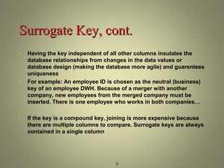 SSuurrrrooggaattee KKeeyy,, ccoonntt.. 
• Having the key independent of all other columns insulates the 
database relationships from changes in the data values or 
database design (making the database more agile) and guarentees 
uniqueness 
• For example: An employee ID is chosen as the neutral (business) 
key of an employee DWH. Because of a merger with another 
company, new employees from the merged company must be 
inserted. There is one employee who works in both companies… 
• If the key is a compound key, joining is more expensive because 
there are multiple columns to compare. Surrogate keys are always 
contained in a single column 
9 
 