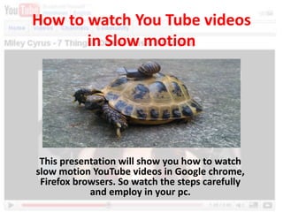 How to watch You Tube videos
in Slow motion
This presentation will show you how to watch
slow motion YouTube videos in Google chrome,
Firefox browsers. So watch the steps carefully
and employ in your pc.
 