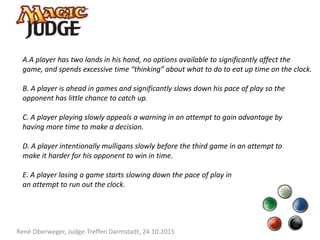 René Oberweger, Judge-Treffen Darmstadt, 24.10.2015
A.A player has two lands in his hand, no options available to significantly affect the
game, and spends excessive time “thinking” about what to do to eat up time on the clock.
B. A player is ahead in games and significantly slows down his pace of play so the
opponent has little chance to catch up.
C. A player playing slowly appeals a warning in an attempt to gain advantage by
having more time to make a decision.
D. A player intentionally mulligans slowly before the third game in an attempt to
make it harder for his opponent to win in time.
E. A player losing a game starts slowing down the pace of play in
an attempt to run out the clock.
 