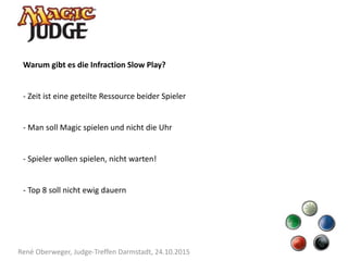 René Oberweger, Judge-Treffen Darmstadt, 24.10.2015
Warum gibt es die Infraction Slow Play?
- Zeit ist eine geteilte Ressource beider Spieler
- Man soll Magic spielen und nicht die Uhr
- Spieler wollen spielen, nicht warten!
- Top 8 soll nicht ewig dauern
 