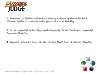 René Oberweger, Judge-Treffen Darmstadt, 24.10.2015
1.) Analysiere das Spielfeld und die Entscheidungen, die der Spieler treffen kann.
Wenn der Spieler bis dahin aber nichts gemacht hat ist es Slow Play.
2.) Ist mir langweilig? Ist dem Gegenspieler langweilig? Ist den Zuschauern langweilig?
Dann ist es Slow Play
3.) Wenn ich mich selbst frage „Ist es bereits Slow Play?“ Dann ist es bereits Slow Play
 