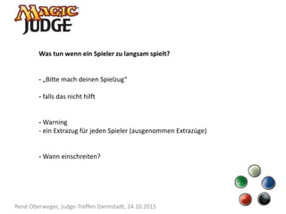 René Oberweger, Judge-Treffen Darmstadt, 24.10.2015
Was tun wenn ein Spieler zu langsam spielt?
- „Bitte mach deinen Spielzug“
- falls das nicht hilft
- Warning
- ein Extrazug für jeden Spieler (ausgenommen Extrazüge)
- Wann einschreiten?
 