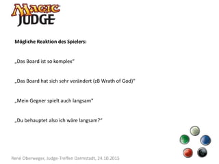 René Oberweger, Judge-Treffen Darmstadt, 24.10.2015
Mögliche Reaktion des Spielers:
„Das Board ist so komplex“
„Das Board hat sich sehr verändert (zB Wrath of God)“
„Mein Gegner spielt auch langsam“
„Du behauptet also ich wäre langsam?“
 