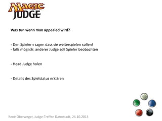 René Oberweger, Judge-Treffen Darmstadt, 24.10.2015
Was tun wenn man appealed wird?
- Den Spielern sagen dass sie weiterspielen sollen!
- falls möglich: anderer Judge soll Spieler beobachten
- Head Judge holen
- Details des Spielstatus erklären
 