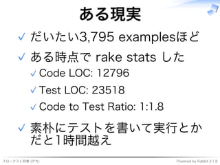 スローテスト刑事�(デカ) Powered�by�Rabbit�2.1.8
ある現実
だいたい3,795�examplesほど✓
ある時点で�rake�stats�した
Code�LOC:�12796✓
Test�LOC:�23518✓
Code�to�Test�Ratio:�1:1.8✓
✓
素朴にテストを書いて実⾏とか
だと1時間越え
✓
 