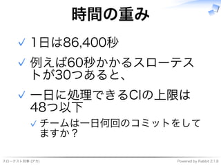 スローテスト刑事�(デカ) Powered�by�Rabbit�2.1.8
時間の重み
1⽇は86,400秒✓
例えば60秒かかるスローテス
トが30つあると、
✓
⼀⽇に処理できるCIの上限は
48つ以下
チームは⼀⽇何回のコミットをして
ますか？
✓
✓
 