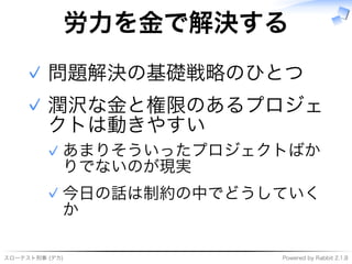 スローテスト刑事�(デカ) Powered�by�Rabbit�2.1.8
労⼒を⾦で解決する
問題解決の基礎戦略のひとつ✓
潤沢な⾦と権限のあるプロジェ
クトは動きやすい
あまりそういったプロジェクトばか
りでないのが現実
✓
今⽇の話は制約の中でどうしていく
か
✓
✓
 