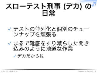 スローテスト刑事�(デカ) Powered�by�Rabbit�2.1.8
スローテスト刑事�(デカ)�の
⽇常
テストの並列化と個別のチュー
ンナップを頑張る
✓
まるで靴底をすり減らした聞き
込みのように地道な作業
デカだからね✓
✓
 