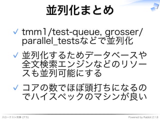 スローテスト刑事�(デカ) Powered�by�Rabbit�2.1.8
並列化まとめ
tmm1/test-queue,�grosser/
parallel̲testsなどで並列化
✓
並列化するためデータベースや
全⽂検索エンジンなどのリソー
スも並列可能にする
✓
コアの数でほぼ頭打ちになるの
でハイスペックのマシンが良い
✓
 
