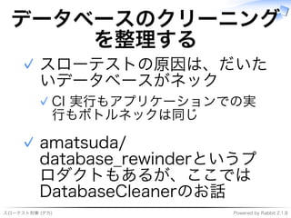 スローテスト刑事�(デカ) Powered�by�Rabbit�2.1.8
データベースのクリーニング
を整理する
スローテストの原因は、だいた
いデータベースがネック
CI�実⾏もアプリケーションでの実
⾏もボトルネックは同じ
✓
✓
amatsuda/
database̲rewinderというプ
ロダクトもあるが、ここでは
DatabaseCleanerのお話
✓
 