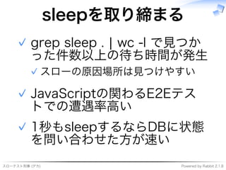 スローテスト刑事�(デカ) Powered�by�Rabbit�2.1.8
sleepを取り締まる
grep�sleep�.�|�wc�-l�で⾒つか
った件数以上の待ち時間が発⽣
スローの原因場所は⾒つけやすい✓
✓
JavaScriptの関わるE2Eテス
トでの遭遇率⾼い
✓
1秒もsleepするならDBに状態
を問い合わせた⽅が速い
✓
 