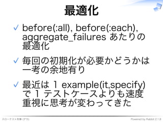 スローテスト刑事�(デカ) Powered�by�Rabbit�2.1.8
最適化
before(:all),�before(:each),�
aggregate̲failures�あたりの
最適化
✓
毎回の初期化が必要かどうかは
⼀考の余地有り
✓
最近は�1�example(it,specify)�
で�1�テストケースよりも速度
重視に思考が変わってきた
✓
 