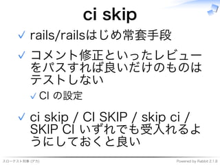 スローテスト刑事�(デカ) Powered�by�Rabbit�2.1.8
ci�skip
rails/railsはじめ常套⼿段✓
コメント修正といったレビュー
をパスすれば良いだけのものは
テストしない
CI�の設定✓
✓
ci�skip�/�CI�SKIP�/�skip�ci�/�
SKIP�CI�いずれでも受⼊れるよ
うにしておくと良い
✓
 