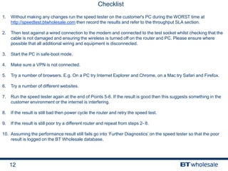 12
Checklist
1. Without making any changes run the speed tester on the customer's PC during the WORST time at
http://speedtest.btwholesale.com then record the results and refer to the throughput SLA section.
2. Then test against a wired connection to the modem and connected to the test socket whilst checking that the
cable is not damaged and ensuring the wireless is turned off on the router and PC. Please ensure where
possible that all additional wiring and equipment is disconnected.
3. Start the PC in safe-boot mode.
4. Make sure a VPN is not connected.
5. Try a number of browsers. E.g. On a PC try Internet Explorer and Chrome, on a Mac try Safari and Firefox.
6. Try a number of different websites.
7. Run the speed tester again at the end of Points 5-6. If the result is good then this suggests something in the
customer environment or the internet is interfering.
8. If the result is still bad then power cycle the router and retry the speed test.
9. If the result is still poor try a different router and repeat from steps 2- 8.
10. Assuming the performance result still fails go into ‘Further Diagnostics’ on the speed tester so that the poor
result is logged on the BT Wholesale database.
 