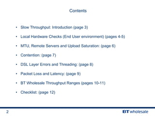2
Contents
• Slow Throughput: Introduction (page 3)
• Local Hardware Checks (End User environment) (pages 4-5)
• MTU, Remote Servers and Upload Saturation: (page 6)
• Contention: (page 7)
• DSL Layer Errors and Threading: (page 8)
• Packet Loss and Latency: (page 9)
• BT Wholesale Throughput Ranges (pages 10-11)
• Checklist: (page 12)
 