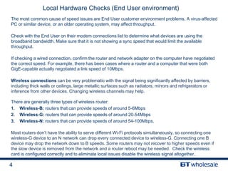 4
Local Hardware Checks (End User environment)
The most common cause of speed issues are End User customer environment problems. A virus-affected
PC or similar device, or an older operating system, may affect throughput.
Check with the End User on their modem connections list to determine what devices are using the
broadband bandwidth. Make sure that it is not showing a sync speed that would limit the available
throughput.
If checking a wired connection, confirm the router and network adapter on the computer have negotiated
the correct speed. For example, there has been cases where a router and a computer that were both
GigE-capable actually negotiated a link speed of 10Mbps.
Wireless connections can be very problematic with the signal being significantly affected by barriers,
including thick walls or ceilings, large metallic surfaces such as radiators, mirrors and refrigerators or
inference from other devices. Changing wireless channels may help.
There are generally three types of wireless router:
1. Wireless-B: routers that can provide speeds of around 5-6Mbps
2. Wireless-G: routers that can provide speeds of around 20-54Mbps
3. Wireless-N: routers that can provide speeds of around 54-100Mbps.
Most routers don’t have the ability to serve different Wi-Fi protocols simultaneously, so connecting one
wireless-G device to an N network can drop every connected device to wireless-G. Connecting one B
device may drop the network down to B speeds. Some routers may not recover to higher speeds even if
the slow device is removed from the network and a router reboot may be needed. Check the wireless
card is configured correctly and to eliminate local issues disable the wireless signal altogether.
 