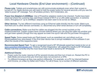5
Local Hardware Checks (End User environment) – (Continued)
Please note: Tablets and smartphones can still communicate wirelessly even when their screen is
turned off. For Apple devices you will need to hold the power button for several seconds until you see the
‘slide to power off’ message. Turn off wireless printers, Wi-Fi Extenders, etc.
Power line Adapters 6-200Mbps: Use of Powerline adapters needs to be checked. Faults have been
observed where the customer has used these instead of Wi-Fi or a LAN cable connection. In extreme
cases, throughput on ‘up to 200Mbps’ adapters has been seen to be as low as 3Mbps.
Other devices: Try two different machines using an Ethernet cable directly into the router. Make sure
that there are no other devices connected, i.e. disconnect any other wired devices or turn off completely.
Cable connections: Make sure that the cables are plugged into the correct sockets on the
modem/router/hub. Certain routers have a known feature where you can plug the cable into another port
and get lower speeds (though this may appear as lower line synch rate and not just lower throughput).
Speed Tests: Some speed tests are Flash-based, such as speedtest.net, and others such as
thinkbroadband are Java-based. If the End User device has a corrupt installation of the software it can
affect the results of the respective tests.
Recommended Speed Test: To get a recognised result a BT Wholesale speed test needs to be run at
www.speedtest.btwholesale.com. Clicking ‘Further Diagnostics’ will upload the results to BT Wholesale.
Please note that currently only the most recent test result is stored by BT Wholesale.
Additional Checks:
• Power cycle the router, leaving it off for several minutes and then turn it back on. Restart the PC in
Safe Mode and ensure that your End User does not connect on a VPN.
• Try different browsers as they may perform differently. For example, on a PC try Internet Explorer
and Chrome, on a Mac try Safari and Firefox. For all of these, try a number of different websites.
 