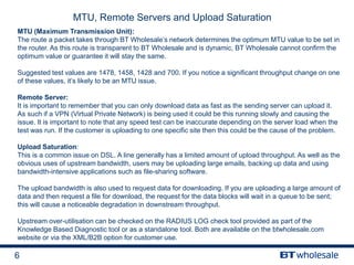 6
MTU, Remote Servers and Upload Saturation
MTU (Maximum Transmission Unit):
The route a packet takes through BT Wholesale’s network determines the optimum MTU value to be set in
the router. As this route is transparent to BT Wholesale and is dynamic, BT Wholesale cannot confirm the
optimum value or guarantee it will stay the same.
Suggested test values are 1478, 1458, 1428 and 700. If you notice a significant throughput change on one
of these values, it’s likely to be an MTU issue.
Remote Server:
It is important to remember that you can only download data as fast as the sending server can upload it.
As such if a VPN (Virtual Private Network) is being used it could be this running slowly and causing the
issue. It is important to note that any speed test can be inaccurate depending on the server load when the
test was run. If the customer is uploading to one specific site then this could be the cause of the problem.
Upload Saturation:
This is a common issue on DSL. A line generally has a limited amount of upload throughput. As well as the
obvious uses of upstream bandwidth, users may be uploading large emails, backing up data and using
bandwidth-intensive applications such as file-sharing software.
The upload bandwidth is also used to request data for downloading. If you are uploading a large amount of
data and then request a file for download, the request for the data blocks will wait in a queue to be sent;
this will cause a noticeable degradation in downstream throughput.
Upstream over-utilisation can be checked on the RADIUS LOG check tool provided as part of the
Knowledge Based Diagnostic tool or as a standalone tool. Both are available on the btwholesale.com
website or via the XML/B2B option for customer use.
 