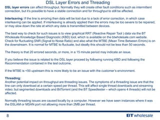 8
DSL Layer Errors and Threading
DSL layer errors can affect throughput. Normally they will create other fault conditions such as intermittent
connection, but it’s possible to have a stable connection and for throughput to still be affected.
Interleaving: If the line is erroring then data will be lost due to a lack of error correction, in which case
interleaving can be applied. If interleaving is already applied then the errors may be too severe to be repaired,
or may slow down the rate at which any data is transmitted between devices.
The best way to check for such issues is to view graphical RRT (Reactive Repair Tool ) data via the BT
Wholesale Knowledge Based Diagnostic (KBD) tool, which is available on the btwholesale.com website.
Check for fluctuating SNR (Signal to Noise Ratio) and also what the MTBE (Mean Time Between Errors) is on
the downstream. It is normal for MTBE to fluctuate, but ideally this should not be less than 50 seconds.
The theory is that 20 errored seconds, or more, in a 15 minute period may indicate an issue.
If you believe the issue is related to the DSL layer proceed by following running KBD and following the
Recommendation contained in the test outcome.
If the MTBE is <50 upstream this is more likely to be an issue with the customer’s environment.
Threading:
Another potential impact on throughput are threading issues. The symptoms of a threading issue are that the
line can only download at a certain speed per thread. This will affect single thread downloads and streaming
video; but segmented downloads and BitTorrent (and the BT Speedtester – which opens 4 threads) will not be
affected.
Normally threading issues are caused locally by a computer. However we have seen instances where it was
the DSLAM or MSAN port not allowing more than 2MB per thread.
 