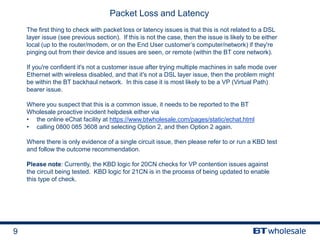 9
Packet Loss and Latency
The first thing to check with packet loss or latency issues is that this is not related to a DSL
layer issue (see previous section). If this is not the case, then the issue is likely to be either
local (up to the router/modem, or on the End User customer’s computer/network) if they're
pinging out from their device and issues are seen, or remote (within the BT core network).
If you're confident it's not a customer issue after trying multiple machines in safe mode over
Ethernet with wireless disabled, and that it's not a DSL layer issue, then the problem might
be within the BT backhaul network. In this case it is most likely to be a VP (Virtual Path)
bearer issue.
Where you suspect that this is a common issue, it needs to be reported to the BT
Wholesale proactive incident helpdesk either via
• the online eChat facility at https://www.btwholesale.com/pages/static/echat.html
• calling 0800 085 3608 and selecting Option 2, and then Option 2 again.
Where there is only evidence of a single circuit issue, then please refer to or run a KBD test
and follow the outcome recommendation.
Please note: Currently, the KBD logic for 20CN checks for VP contention issues against
the circuit being tested. KBD logic for 21CN is in the process of being updated to enable
this type of check.
 