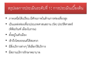 • ภาคเหนือได้เปรียบ มีศักยภาพในด้านการท่องเที่ยวสูง
• เป็นแหล่งท่องเที่ยวประเภทศาสนสถาน (วัด) ประวัติศาสตร์
(พิพิธภัณฑ์ เมืองโบราณ)
• ตั้งอยู่ในตัวเมือง
• เข้าถึงโดยรถยนต์ได้สะดวก
• มีสิ่งบริการต่างๆ ให้เลือกใช้บริการ
• มีสถานบริการรักษาพยาบาล
สรุปผลการประเมินระดับที่ 1: การประเมินเบื้องต้น
 