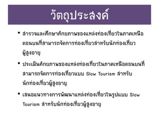 วัตถุประสงค์
• สารวจและศึกษาศักยภาพของแหล่งท่องเที่ยวในภาคเหนือ
ตอนบนที่สามารถจัดการท่องเที่ยวสาหรับนักท่องเที่ยว
ผู้สูงอายุ
• ประเมินศักยภาพของแหล่งท่องเที่ยวในภาคเหนือตอนบนที่
สามารถจัดการท่องเที่ยวแบบ Slow Tourism สาหรับ
นักท่องเที่ยวผู้สูงอายุ
• เสนอแนวทางการพัฒนาแหล่งท่องเที่ยวในรูปแบบ Slow
Tourism สาหรับนักท่องเที่ยวผู้สูงอายุ
 