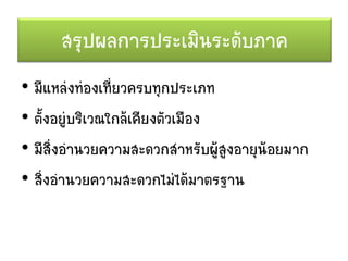 สรุปผลการประเมินระดับภาค
• มีแหล่งท่องเที่ยวครบทุกประเภท
• ตั้งอยู่บริเวณใกล้เคียงตัวเมือง
• มีสิ่งอานวยความสะดวกสาหรับผู้สูงอายุน้อยมาก
• สิ่งอานวยความสะดวกไม่ได้มาตรฐาน
 