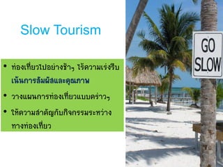 Slow Tourism
• ท่องเที่ยวไปอย่างช้าๆ ไร้ความเร่งรีบ
เน้นการสัมผัสและคุณภาพ
• วางแผนการท่องเที่ยวแบบคร่าวๆ
• ให้ความสาคัญกับกิจกรรมระหว่าง
ทางท่องเที่ยว
 