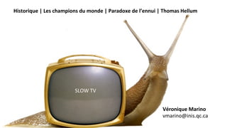 Historique	
  |	
  Les	
  champions	
  du	
  monde	
  |	
  Paradoxe	
  de	
  l’ennui	
  |	
  Thomas	
  Hellum	
  
	
  
SLOW	
  TV	
  
Véronique	
  Marino	
  
vmarino@inis.qc.ca	
  
 