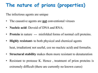 The nature of prions (properties)
The infectious agents are unique
• The causative agents are not conventional viruses
• Nucleic acid: Devoid of DNA and RNA;
• Protein in nature --- misfolded forms of normal cell proteins.
• Highly resistant- to both physical and chemical agents
heat, irradiation( not useful, coz no nucleic acid) and formalin.
• Structural stability makes them more resistant to denaturation
• Resistant to protease K. Hence , treatment of prion proteins is
extremely difficult (there are currently no known cures)
 