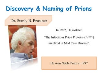 Dr. Stanly B. Prusiner
He won Noble Prize in 1997
In 1982, He isolated
‘The Infectious Prion Proteins (PrPSC)
involved in Mad Cow Disease’.
Discovery & Naming of Prions
 