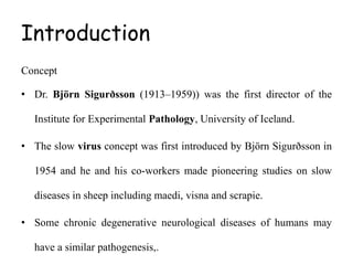 Introduction
Concept
• Dr. Björn Sigurðsson (1913–1959)) was the first director of the
Institute for Experimental Pathology, University of Iceland.
• The slow virus concept was first introduced by Björn Sigurðsson in
1954 and he and his co-workers made pioneering studies on slow
diseases in sheep including maedi, visna and scrapie.
• Some chronic degenerative neurological diseases of humans may
have a similar pathogenesis,.
 