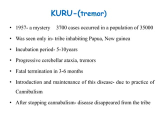 KURU-(tremor)
• 1957- a mystery
• Was seen only in- tribe inhabiting Papua, New guinea
• Incubation period- 5-10years
• Progressive cerebellar ataxia, tremors
• Fatal termination in 3-6 months
• Introduction and maintenance of this disease- due to practice of
Cannibalism
• After stopping cannabalism- disease disappeared from the tribe
3700 cases occurred in a population of 35000
 