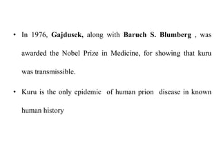 • In 1976, Gajdusek, along with Baruch S. Blumberg , was
awarded the Nobel Prize in Medicine, for showing that kuru
was transmissible.
• Kuru is the only epidemic of human prion disease in known
human history
 