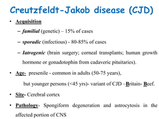 Creutzfeldt-Jakob disease (CJD)
• Acquisition
– familial (genetic) – 15% of cases
– sporadic (infectious) - 80-85% of cases
– Iatrogenic (brain surgery; corneal transplants; human growth
hormone or gonadotophin from cadaveric pituitaries).
• Age- presenile - common in adults (50-75 years),
but younger persons (<45 yrs)- variant of CJD –Britain- Beef.
• Site- Cerebral cortex
• Pathology- Spongiform degeneration and astrocytosis in the
affected portion of CNS
 