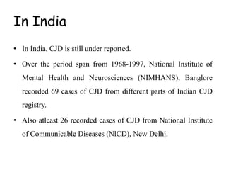 In India
• In India, CJD is still under reported.
• Over the period span from 1968-1997, National Institute of
Mental Health and Neurosciences (NIMHANS), Banglore
recorded 69 cases of CJD from different parts of Indian CJD
registry.
• Also atleast 26 recorded cases of CJD from National Institute
of Communicable Diseases (NlCD), New Delhi.
 